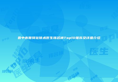 晋中市腋臭祛除术医生排名榜Top10推荐及详细介绍