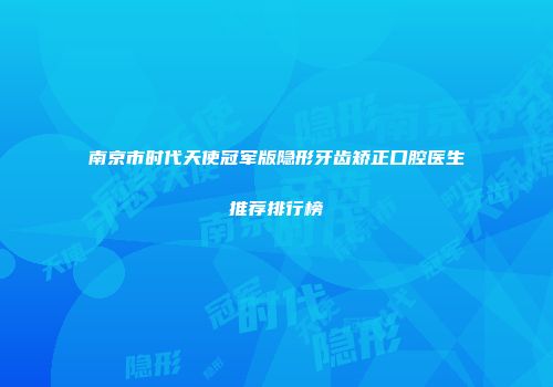南京市时代天使冠军版隐形牙齿矫正口腔医生推荐排行榜