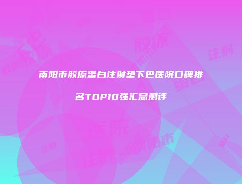 南阳市胶原蛋白注射垫下巴医院口碑排名TOP10强汇总测评