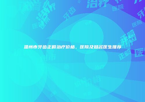温州市牙齿正畸治疗价格、医院及知名医生推荐