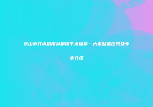 乐山市开内眼角外眼角手术推荐：六家知名医院及专家介绍