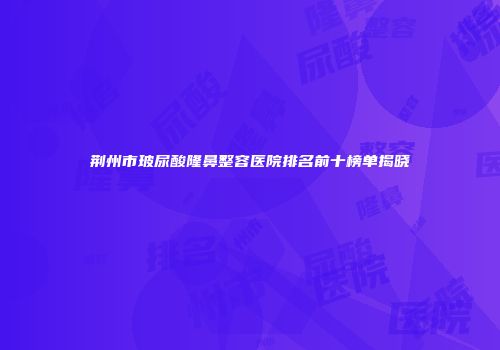 荆州市玻尿酸隆鼻整容医院排名前十榜单揭晓