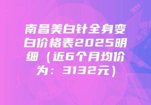 南昌美白针全身变白价格表2025明细（近6个月均价为：3132元）