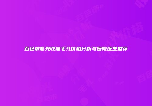 百色市彩光收缩毛孔价格分析与医院医生推荐