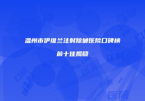 温州市伊维兰注射除皱医院口碑榜前十佳揭晓