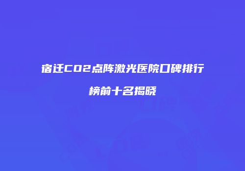 宿迁CO2点阵激光医院口碑排行榜前十名揭晓