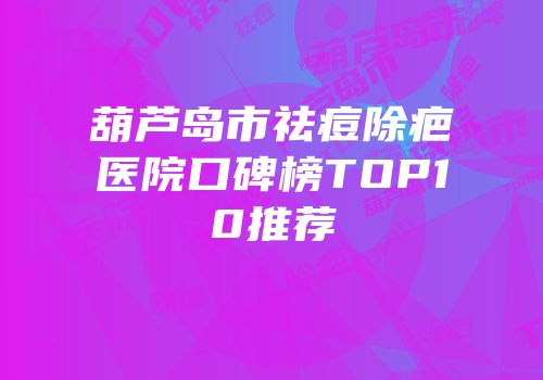 葫芦岛市祛痘除疤医院口碑榜TOP10推荐