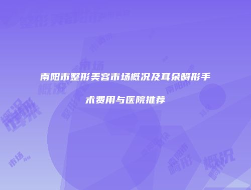 南阳市整形美容市场概况及耳朵畸形手术费用与医院推荐