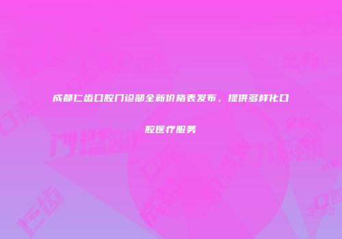 成都仁齿口腔门诊部全新价格表发布，提供多样化口腔医疗服务