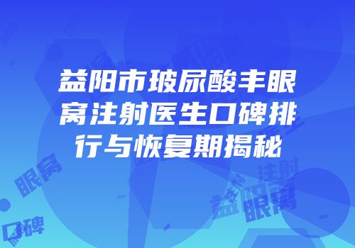 益阳市玻尿酸丰眼窝注射医生口碑排行与恢复期揭秘