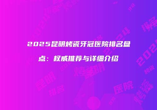 2025昆明烤瓷牙冠医院排名盘点：权威推荐与详细介绍