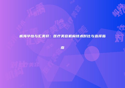 威海华怡与汇美轩：医疗美容机构技术对比与选择指南