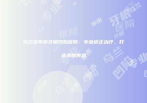 乌兰察布市牙根凹陷医院：专业矫正治疗，打造美丽笑容