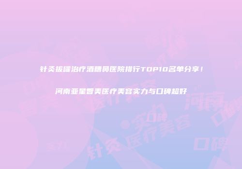 针灸拔罐治疗酒糟鼻医院排行TOP10名单分享！河南亚星智美医疗美容实力与口碑超好