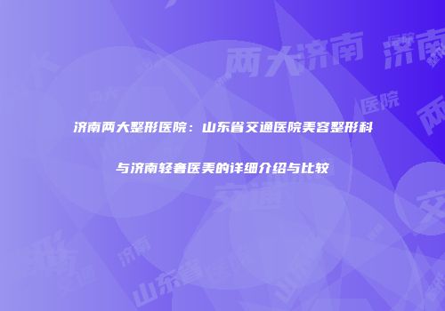济南两大整形医院：山东省交通医院美容整形科与济南轻奢医美的详细介绍与比较