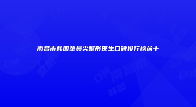 南昌市韩国垫鼻尖整形医生口碑排行榜前十