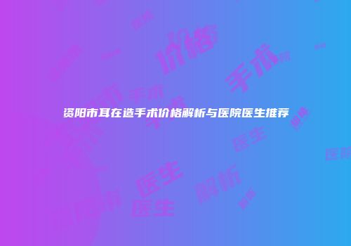 资阳市耳在造手术价格解析与医院医生推荐