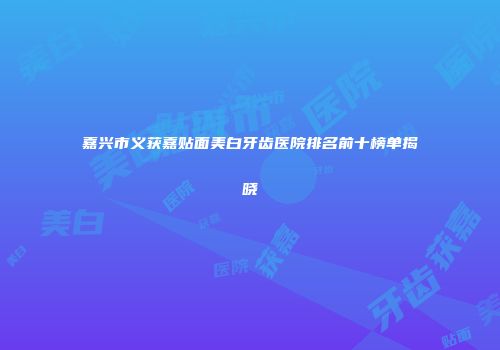 嘉兴市义获嘉贴面美白牙齿医院排名前十榜单揭晓
