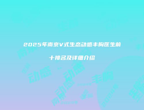2025年南京V式生态动感丰胸医生前十排名及详细介绍