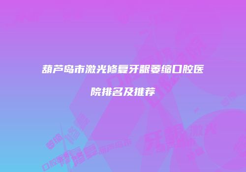 葫芦岛市激光修复牙龈萎缩口腔医院排名及推荐
