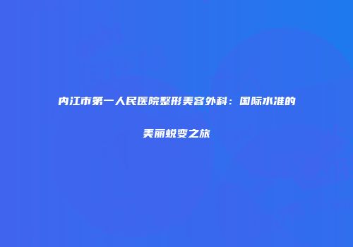 内江市第一人民医院整形美容外科：国际水准的美丽蜕变之旅