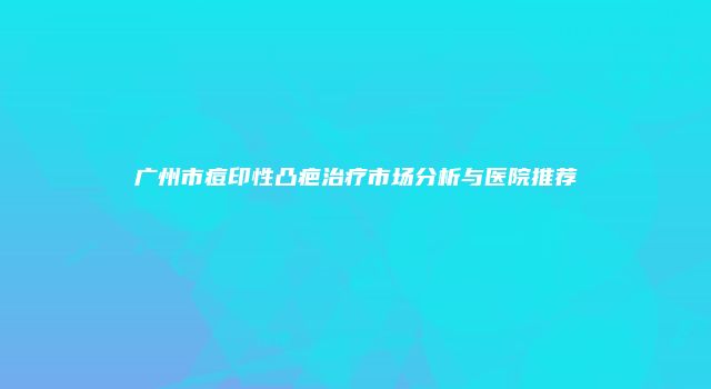 广州市痘印性凸疤治疗市场分析与医院推荐