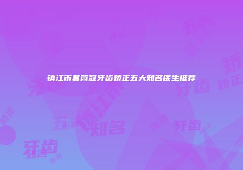 镇江市套筒冠牙齿矫正五大知名医生推荐
