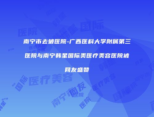 南宁市去皱医院-广西医科大学附属第三医院与南宁韩星国际美医疗美容医院被网友盛赞