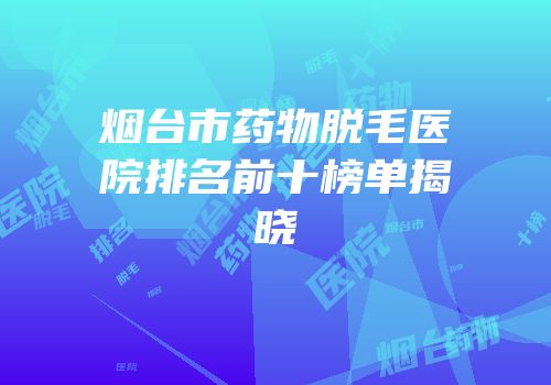 烟台市药物脱毛医院排名前十榜单揭晓