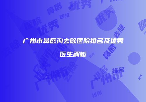广州市鼻唇沟去除医院排名及优秀医生解析
