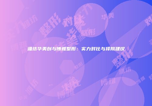 潍坊华美创与博雅整形：实力对比与择院建议