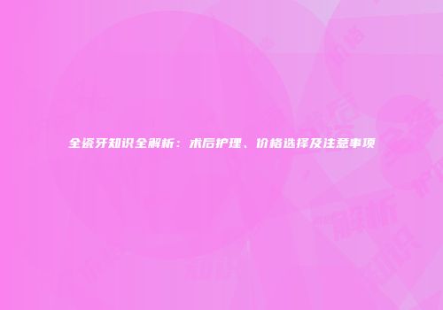 全瓷牙知识全解析：术后护理、价格选择及注意事项
