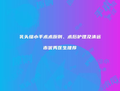 乳头缩小手术术原则、术后护理及清远市优秀医生推荐