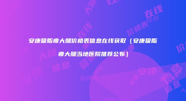安康吸脂瘦大腿价格表信息在线获取（安康吸脂瘦大腿当地医院推荐公布）