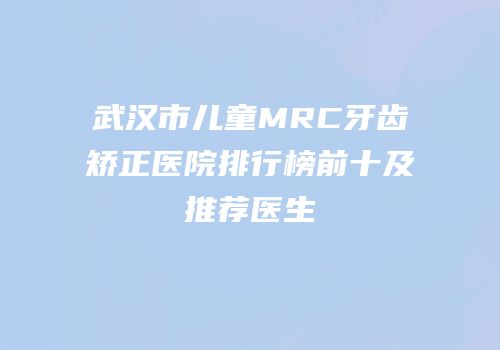 武汉市儿童MRC牙齿矫正医院排行榜前十及推荐医生
