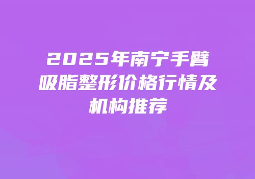 2025年南宁手臂吸脂整形价格行情及机构推荐