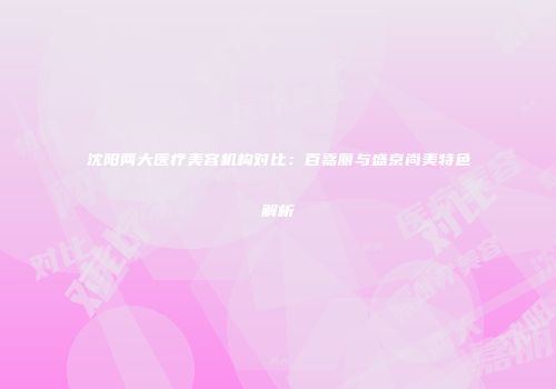 沈阳两大医疗美容机构对比：百嘉丽与盛京尚美特色解析