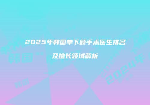 2025年韩国单下颌手术医生排名及擅长领域解析