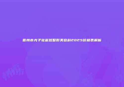 衢州市光子祛雀斑整形美容科2025价格表解析