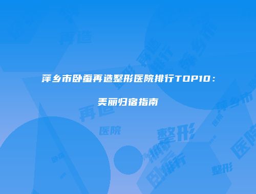 萍乡市卧蚕再造整形医院排行TOP10：美丽归宿指南
