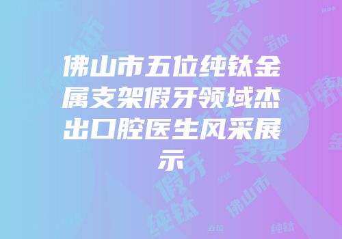 佛山市五位纯钛金属支架假牙领域杰出口腔医生风采展示
