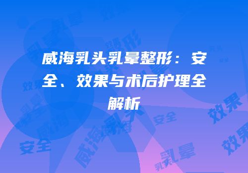 威海乳头乳晕整形：安全、效果与术后护理全解析