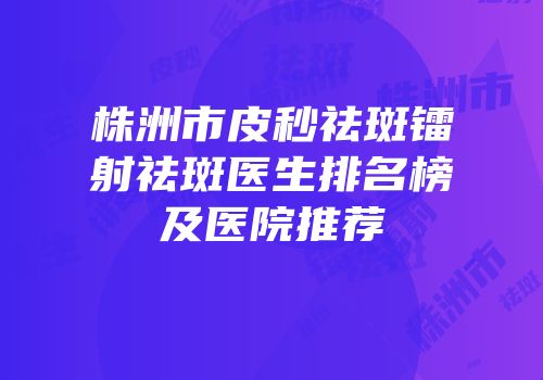 株洲市皮秒祛斑镭射祛斑医生排名榜及医院推荐