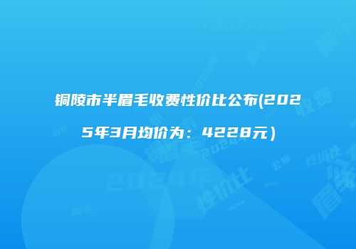 铜陵市半眉毛收费性价比公布(2025年3月均价为：4228元）