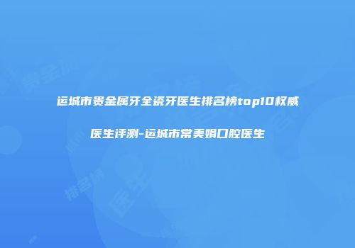 运城市贵金属牙全瓷牙医生排名榜top10权威医生评测-运城市常美娟口腔医生
