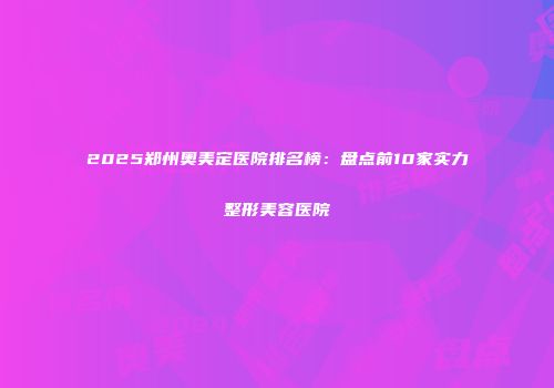 2025郑州奥美定医院排名榜：盘点前10家实力整形美容医院