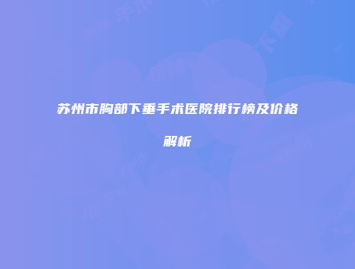 苏州市胸部下垂手术医院排行榜及价格解析