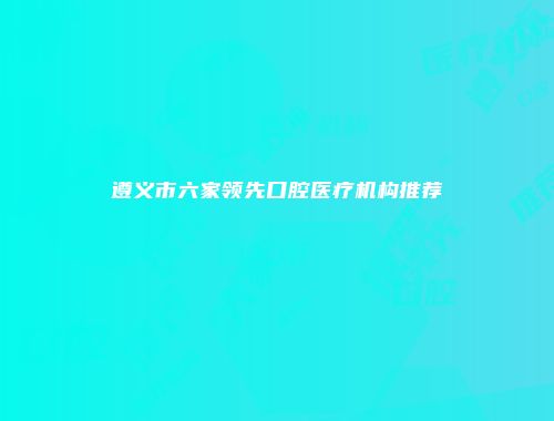 遵义市六家领先口腔医疗机构推荐