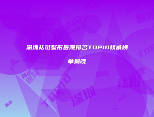 深圳祛斑整形医院排名TOP10权威榜单揭晓