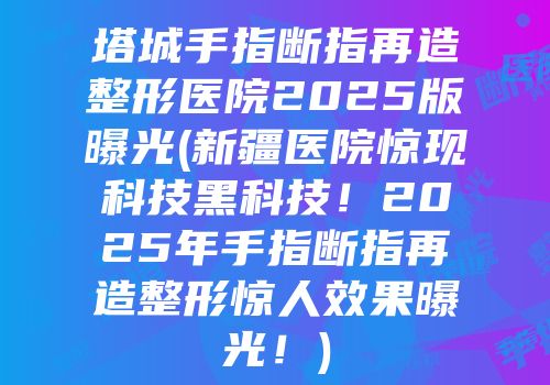 塔城手指断指再造整形医院2025版曝光(新疆医院惊现科技黑科技！2025年手指断指再造整形惊人效果曝光！)